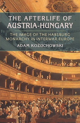 The Afterlife of Austria-Hungary: The Image of the Habsburg Monarchy in Interwar Europe by Kozuchowski, Adam