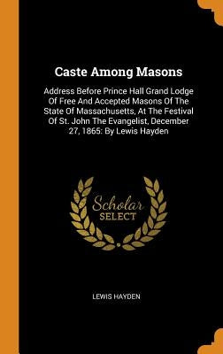 Caste Among Masons: Address Before Prince Hall Grand Lodge Of Free And Accepted Masons Of The State Of Massachusetts, At The Festival Of S by Hayden, Lewis