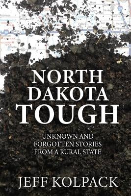 North Dakota Tough: Unknown and Forgotten Stories from a Rural State by Kolpack, Jeff