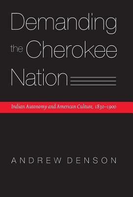 Demanding the Cherokee Nation: Indian Autonomy and American Culture, 1830-1900 by Denson, Andrew