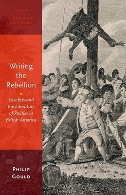 Writing the Rebellion: Loyalists and the Literature of Politics in British America by Gould, Philip