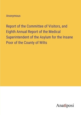 Report of the Committee of Visitors, and Eighth Annual Report of the Medical Superintendent of the Asylum for the Insane Poor of the County of Wilts by Anonymous
