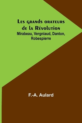 Les grands orateurs de la Révolution; Mirabeau, Vergniaud, Danton, Robespierre by Aulard, F. -A