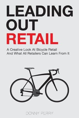 Leading Out Retail: A Creative Look at Bicycle Retail and What All Retailers Can Learn From It by Perry, Donny