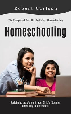 Homeschooling: The Unexpected Path That Led Me to Homeschooling (Reclaiming the Wonder in Your Child's Education, a New Way to Homesc by Carlson, Robert