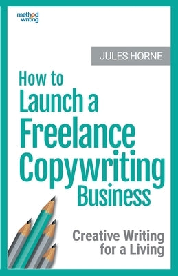 How to Launch a Freelance Copywriting Business: Creative Writing for a Living by Horne, Jules