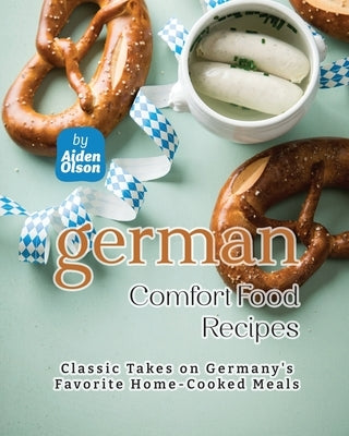 German Comfort Food Recipes: Classic Takes on Germany's Favorite Home-Cooked Meals by Olson, Aiden