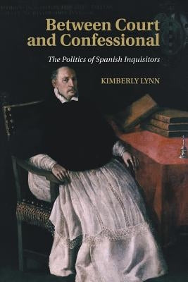 Between Court and Confessional: The Politics of Spanish Inquisitors by Lynn, Kimberly