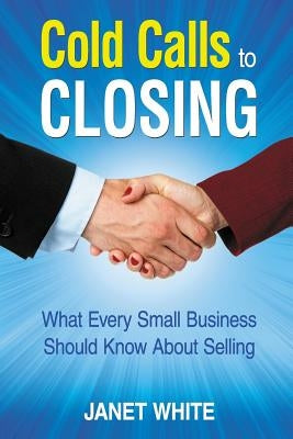 Cold Calls to Closing: What Every Small Business Should Know About Selling by White, Janet