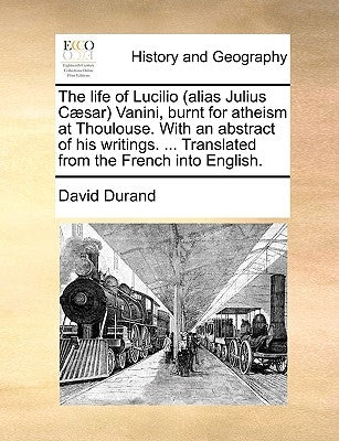 The Life of Lucilio (Alias Julius Caesar) Vanini, Burnt for Atheism at Thoulouse. with an Abstract of His Writings. ... Translated from the French Int by Durand, David