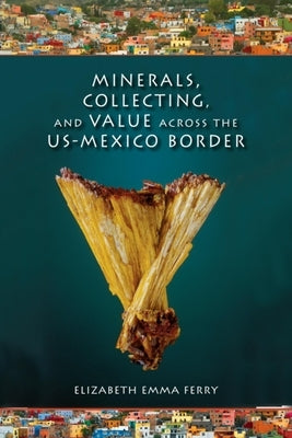 Minerals, Collecting, and Value Across the U.S.-Mexico Border by Ferry, Elizabeth Emma