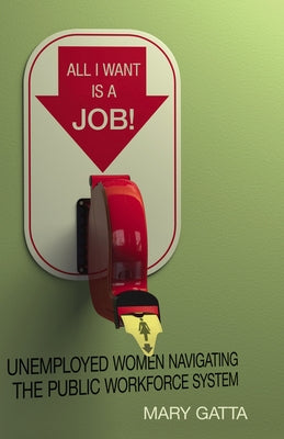 All I Want Is a Job!: Unemployed Women Navigating the Public Workforce System by Gatta, Mary