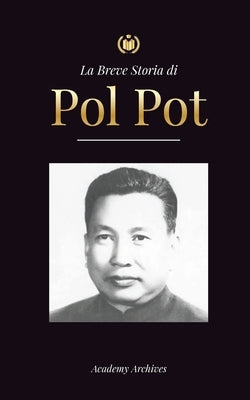 La Breve Storia di Pol Pot: L'Ascesa e il Regno dei Khmer Rossi, la Rivoluzione, i Campi di Sterminio in Cambogia, il Tribunale e il Crollo del Re by Academy Archives