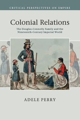 Colonial Relations: The Douglas-Connolly Family and the Nineteenth-Century Imperial World by Perry, Adele