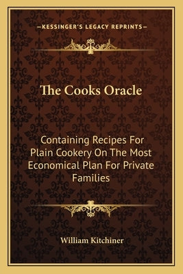 The Cooks Oracle: Containing Recipes for Plain Cookery on the Most Economical Plan for Private Families by Kitchiner, William