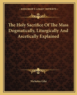 The Holy Sacrifice of the Mass Dogmatically, Liturgically and Ascetically Explained by Gihr, Nicholas