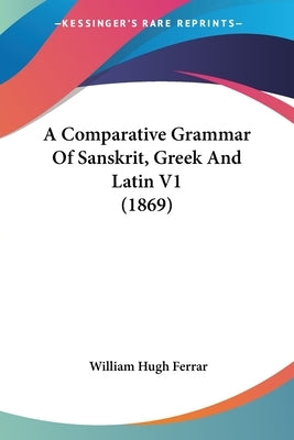 A Comparative Grammar Of Sanskrit, Greek And Latin V1 (1869) by Ferrar, William Hugh