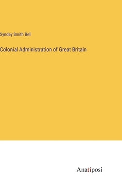 Colonial Administration of Great Britain by Bell, Syndey Smith
