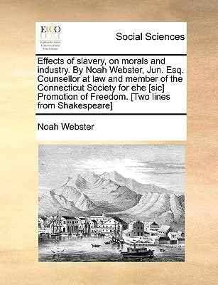 Effects of Slavery, on Morals and Industry. by Noah Webster, Jun. Esq. Counsellor at Law and Member of the Connecticut Society for Ehe [Sic] Promotion by Webster, Noah