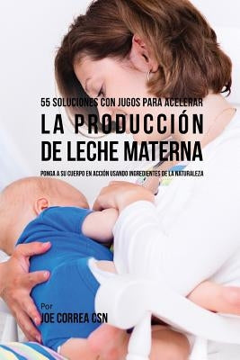 55 Soluciones Con Jugos Para Acelerar La Producción de Leche Materna: Ponga a Su Cuerpo En Acción Usando Ingredientes de la Naturaleza by Correa Csn, Joe