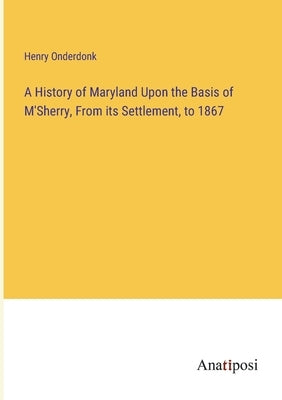 A History of Maryland Upon the Basis of M'Sherry, From its Settlement, to 1867 by Onderdonk, Henry