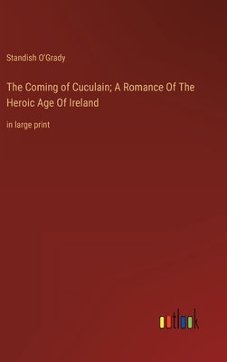 The Coming of Cuculain; A Romance Of The Heroic Age Of Ireland: in large print by O'Grady, Standish