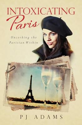Intoxicating Paris: Uncorking the Parisian Within by Adams, P. J.
