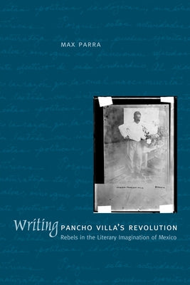 Writing Pancho Villa's Revolution: Rebels in the Literary Imagination of Mexico by Parra, Max