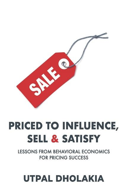 Priced to Influence, Sell & Satisfy: Lessons from Behavioral Economics for Pricing Success by Dholakia, Utpal