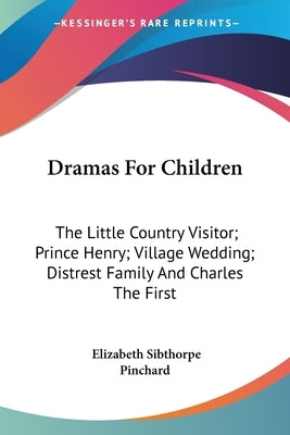 Dramas For Children: The Little Country Visitor; Prince Henry; Village Wedding; Distrest Family And Charles The First by Pinchard, Elizabeth Sibthorpe