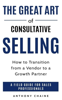 The Great Art of Consultative Selling: How to Transition from a Vendor to a Growth partner: A field Guide for Sales Professionals by Chaine, Anthony S.