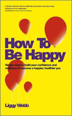 How to Be Happy: How Developing Your Confidence, Resilience, Appreciation and Communication Can Lead to a Happier, Healthier You by Webb, Liggy
