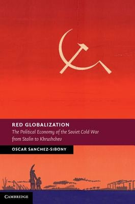 Red Globalization: The Political Economy of the Soviet Cold War from Stalin to Khrushchev by Sanchez-Sibony, Oscar