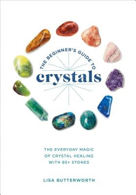 The Beginner's Guide to Crystals: The Everyday Magic of Crystal Healing, with 65+ Stones by Butterworth, Lisa