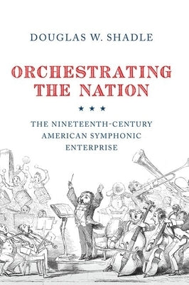 Orchestrating the Nation: The Nineteenth-Century American Symphonic Enterprise by Shadle, Douglas