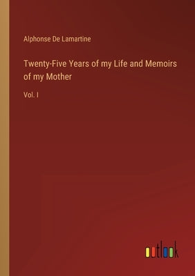 Twenty-Five Years of my Life and Memoirs of my Mother: Vol. I by De Lamartine, Alphonse