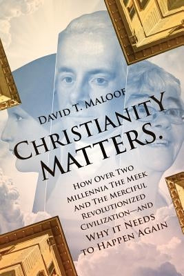 Christianity Matters.: How Over Two Millennia the Meek and the Merciful Revolutionized Civilization -- and Why it Needs to Happen Again by Maloof, David T.