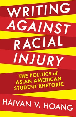 Writing against Racial Injury: The Politics of Asian American Student Rhetoric by Hoang, Haivan V.