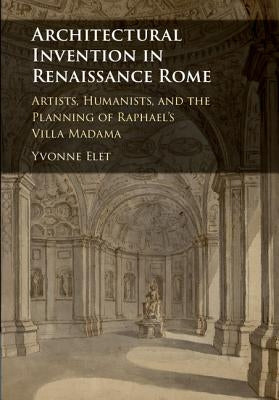 Architectural Invention in Renaissance Rome: Artists, Humanists, and the Planning of Raphael's Villa Madama by Elet, Yvonne