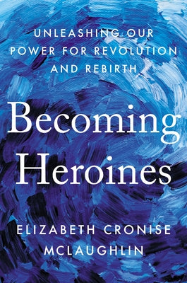 Becoming Heroines: Unleashing Our Power for Revolution and Rebirth by McLaughlin, Elizabeth Cronise