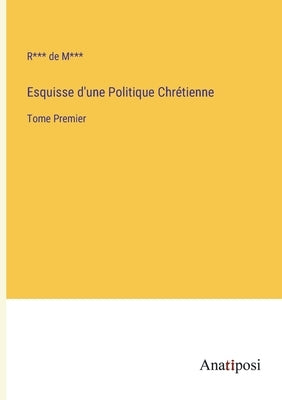 Esquisse d'une Politique Chrétienne: Tome Premier by M***, R*** de