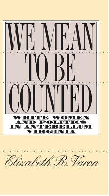 We Mean to Be Counted: White Women and Politics in Antebellum Virginia by Varon, Elizabeth R.