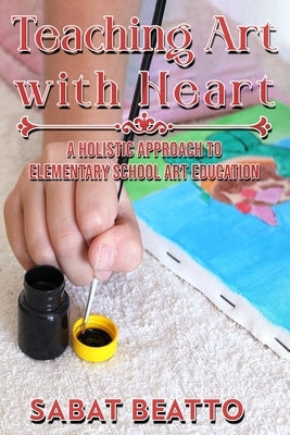 Teaching Art with Heart: A Holistic Approach to Elementary School Art Education. by Beatto, Sabat