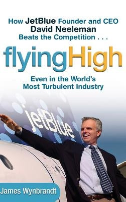 Flying High: How Jetblue Founder and CEO David Neeleman Beats the Competition... Even in the World's Most Turbulent Industry by Wynbrandt, James