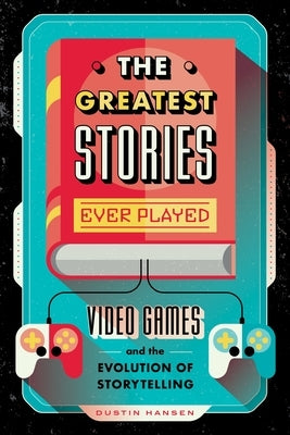 The Greatest Stories Ever Played: Video Games and the Evolution of Storytelling by Hansen, Dustin