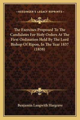 The Exercises Proposed To The Candidates For Holy Orders At The First Ordination Held By The Lord Bishop Of Ripon, In The Year 1837 (1838) by Hargrave, Benjamin Langwith