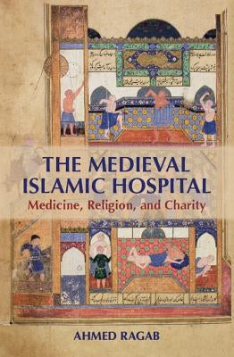 The Medieval Islamic Hospital: Medicine, Religion, and Charity by Ragab, Ahmed