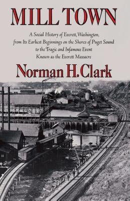 Mill Town: A Social History of Everett, Washington, from Its Earliest Beginnings on the Shores of Puget Sound to the Tragic and I by Clark, Norman H.