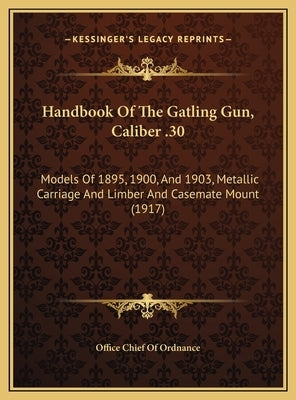 Handbook of the Gatling Gun, Caliber .30: Models of 1895, 1900, and 1903, Metallic Carriage and Limbermodels of 1895, 1900, and 1903, Metallic Carriag by Office Chief of Ordnance