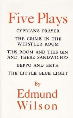 Five Plays: Cyprian's Prayer/The Crime in the Whistler Room/This Room and This Gin and These Sandwiches/Beppo and Beth/The Little by Wilson, Edmund